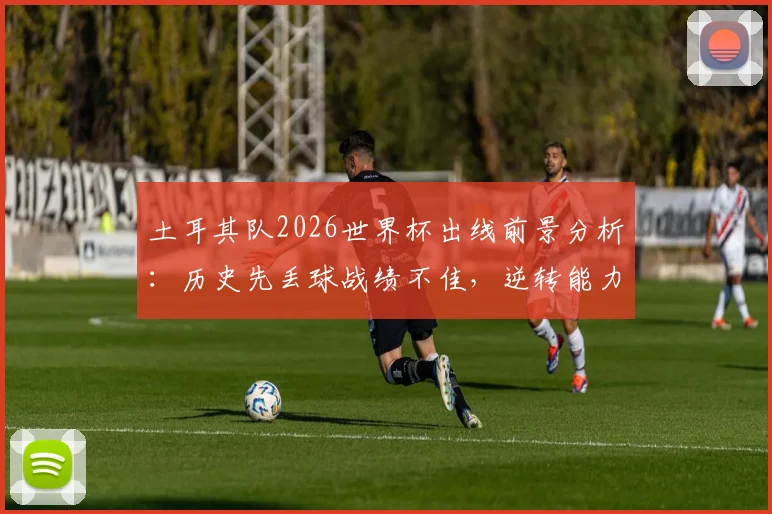 土耳其队2026世界杯出线前景分析：历史先丢球战绩不佳，逆转能力成关键，附最新阵容展望