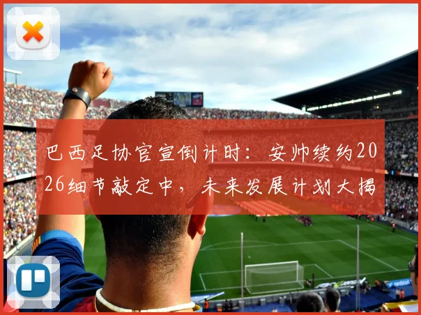 巴西足协官宣倒计时：安帅续约2026细节敲定中，未来发展计划大揭秘