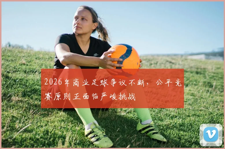 2026年商业足球争议不断,公平竞赛原则正面临严峻挑战