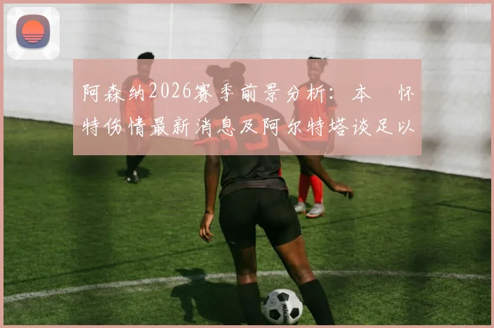 阿森纳2026赛季前景分析:本・怀特伤情最新消息及阿尔特塔谈足以改变两家豪门命运的关键判罚影响