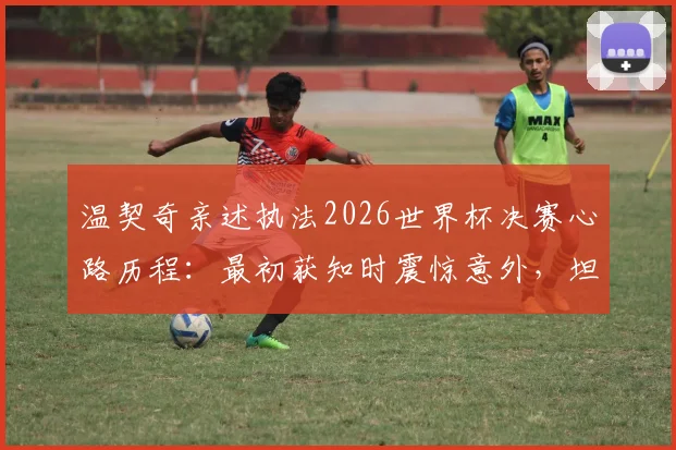 温契奇亲述执法2026世界杯决赛心路历程：最初获知时震惊意外，坦言紧张到双腿发抖