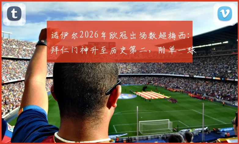 诺伊尔2026年欧冠出场数超梅西：拜仁门神升至历史第二，附单一球队欧冠出场完整榜单