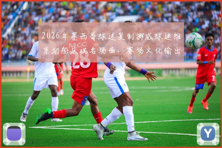 2026年墨西哥球迷复制挪威球迷维京划船庆祝名场面,赛场文化输出的另类解析