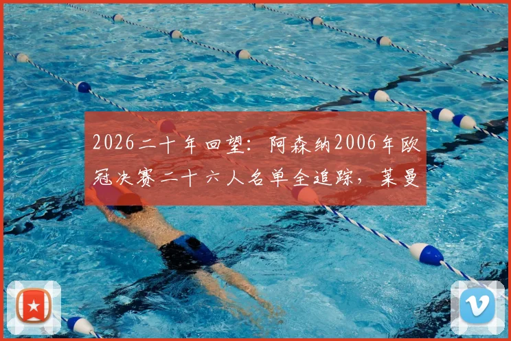 2026二十年回望：阿森纳2006年欧冠决赛二十六人名单全追踪，莱曼、亨利等名将今何在与现状解析