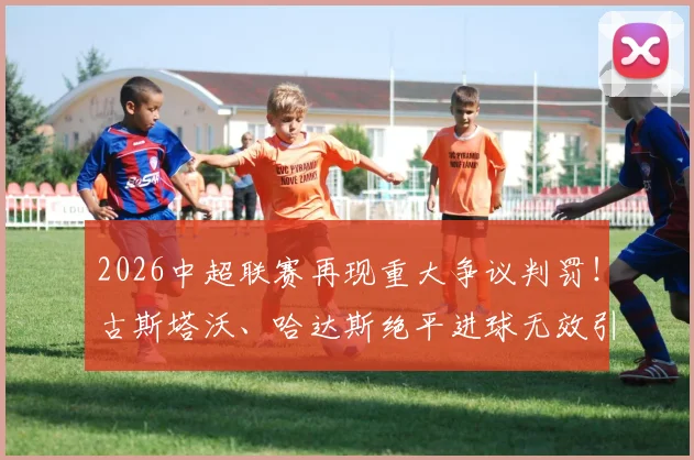 2026中超联赛再现重大争议判罚！古斯塔沃、哈达斯绝平进球无效引众怒，孔特禁区手球未判点球全过程解析