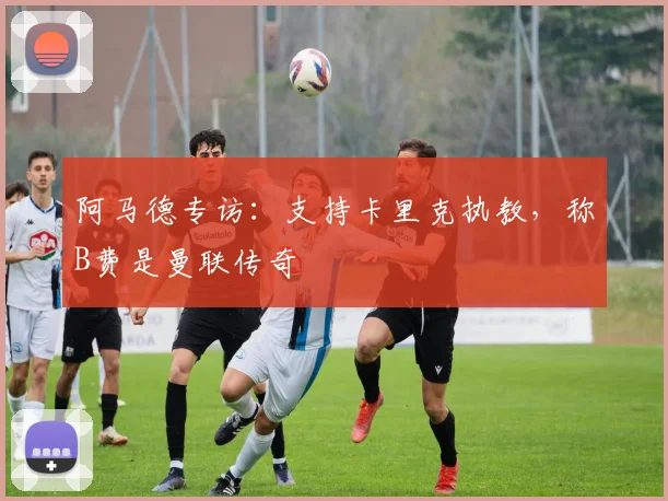 阿马德专访：支持卡里克执教，称B费是曼联传奇